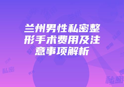 兰州男性私密整形手术费用及注意事项解析