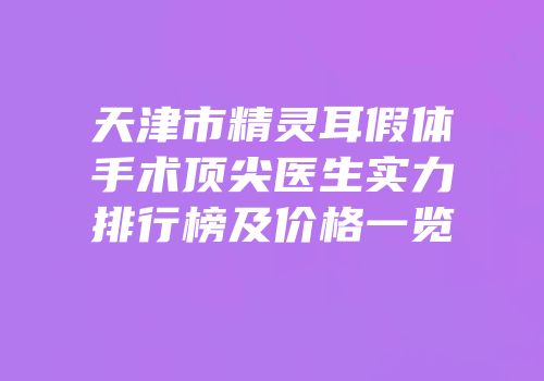 天津市精灵耳假体手术顶尖医生实力排行榜及价格一览