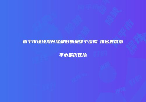 南平市埋线提升除皱好的是哪个医院-排名靠前南平市整形医院