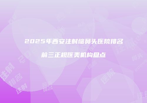 2025年西安注射缩鼻头医院排名前三正规医美机构盘点