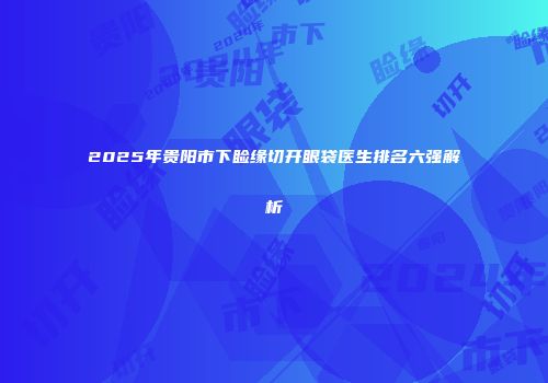 2025年贵阳市下睑缘切开眼袋医生排名六强解析