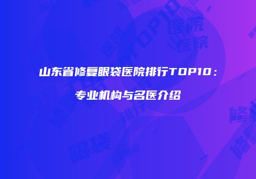 山东省修复眼袋医院排行TOP10：专业机构与名医介绍