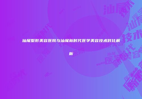 汕尾整形美容医院与汕尾新时代医学美容技术对比解析