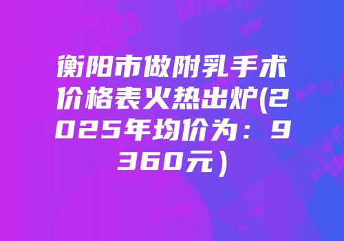 衡阳市做附乳手术价格表火热出炉(2025年均价为：9360元）
