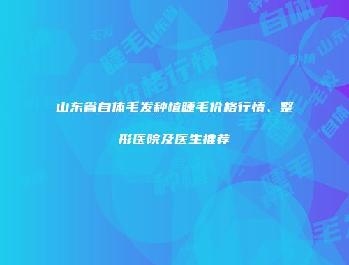 山东省自体毛发种植睫毛价格行情、整形医院及医生推荐
