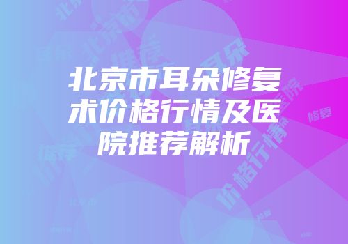 北京市耳朵修复术价格行情及医院推荐解析