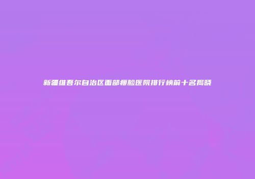 新疆维吾尔自治区面部瘦脸医院排行榜前十名揭晓