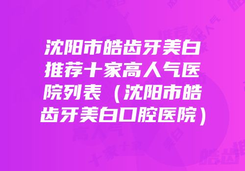 沈阳市皓齿牙美白推荐十家高人气医院列表（沈阳市皓齿牙美白口腔医院）