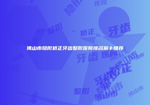 佛山市隐形矫正牙齿整形医院排名前十推荐