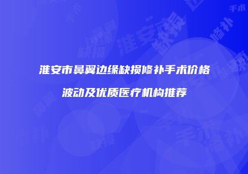 淮安市鼻翼边缘缺损修补手术价格波动及优质医疗机构推荐