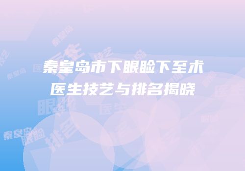 秦皇岛市下眼睑下至术医生技艺与排名揭晓