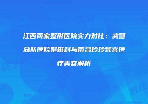 江西两家整形医院实力对比：武警总队医院整形科与南昌玲玲梵宫医疗美容解析