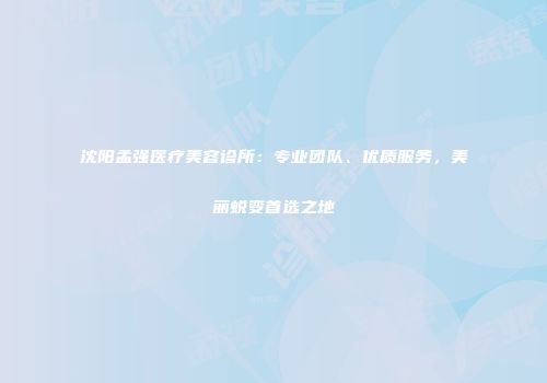 沈阳孟强医疗美容诊所：专业团队、优质服务，美丽蜕变首选之地