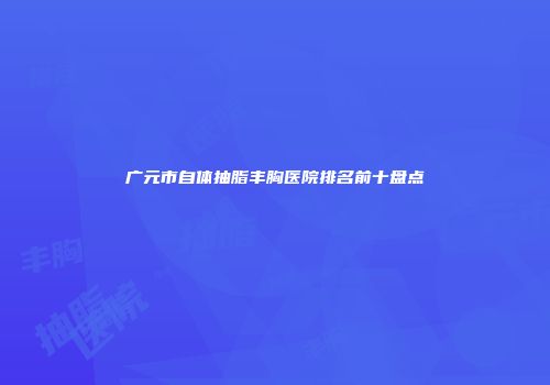 广元市自体抽脂丰胸医院排名前十盘点