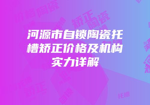 河源市自锁陶瓷托槽矫正价格及机构实力详解