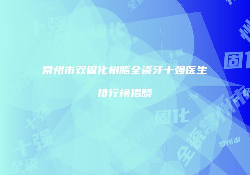 常州市双固化树脂全瓷牙十强医生排行榜揭晓