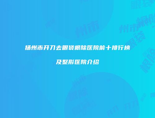扬州市开刀去眼袋根除医院前十排行榜及整形医院介绍