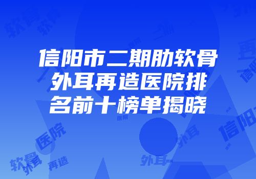 信阳市二期肋软骨外耳再造医院排名前十榜单揭晓