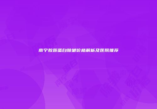 南宁胶原蛋白除皱价格解析及医院推荐