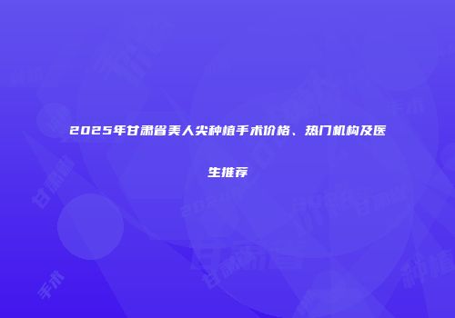 2025年甘肃省美人尖种植手术价格、热门机构及医生推荐