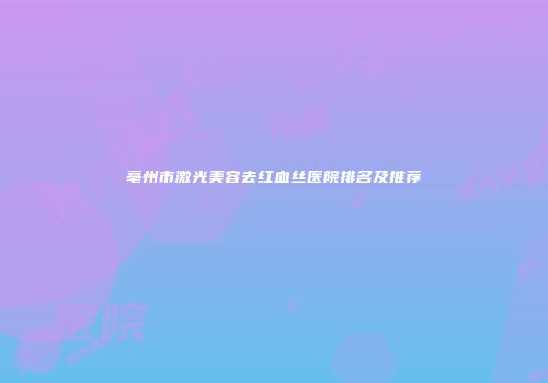 亳州市激光美容去红血丝医院排名及推荐
