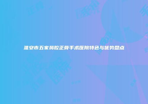 淮安市五家鼻腔正骨手术医院特色与优势盘点