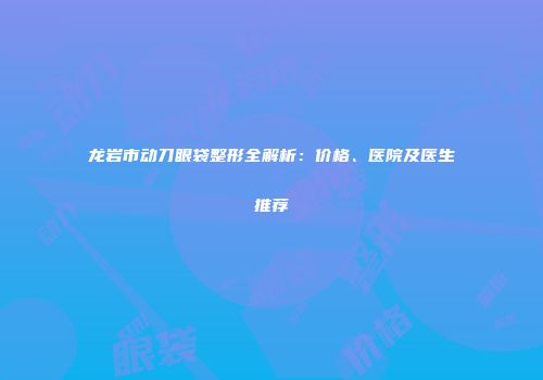 龙岩市动刀眼袋整形全解析：价格、医院及医生推荐