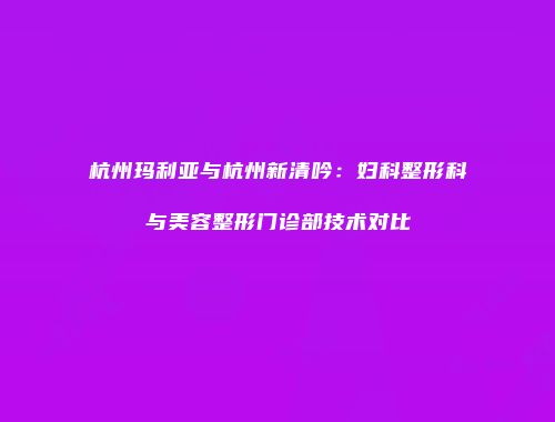 杭州玛利亚与杭州新清吟：妇科整形科与美容整形门诊部技术对比