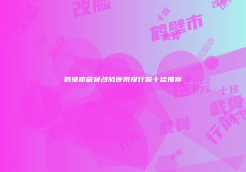 鹤壁市截骨改脸医院排行前十佳推荐