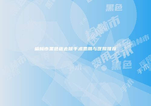 榆林市黑色痣去除手术费用与医院推荐