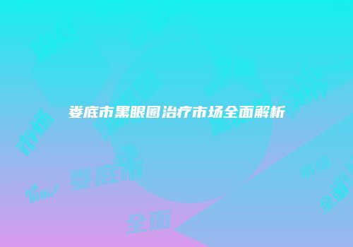 娄底市黑眼圈治疗市场全面解析