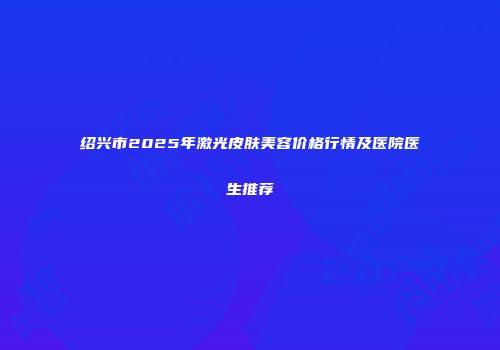 绍兴市2025年激光皮肤美容价格行情及医院医生推荐