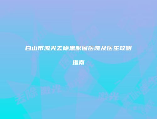 白山市激光去除黑眼圈医院及医生攻略指南