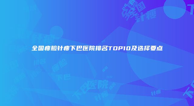 全国瘦脸针瘦下巴医院排名TOP10及选择要点