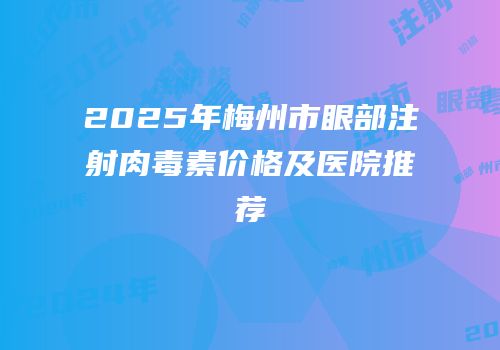 2025年梅州市眼部注射肉毒素价格及医院推荐