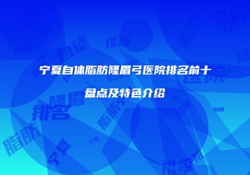 宁夏自体脂肪隆眉弓医院排名前十盘点及特色介绍