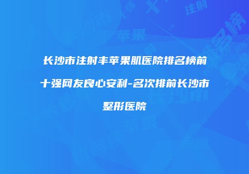 长沙市注射丰苹果肌医院排名榜前十强网友良心安利-名次排前长沙市整形医院