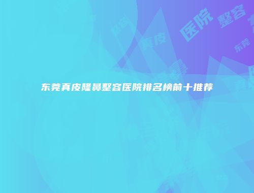 东莞真皮隆鼻整容医院排名榜前十推荐