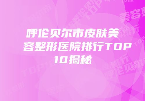 呼伦贝尔市皮肤美容整形医院排行TOP10揭秘