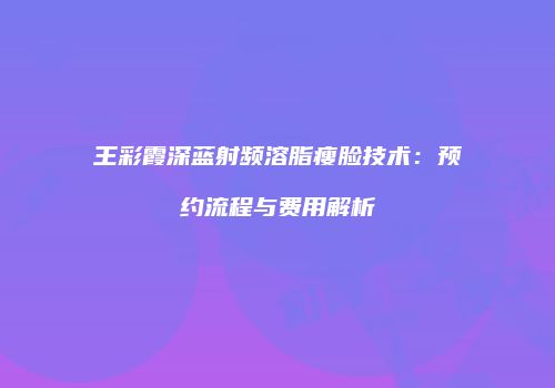王彩霞深蓝射频溶脂瘦脸技术：预约流程与费用解析