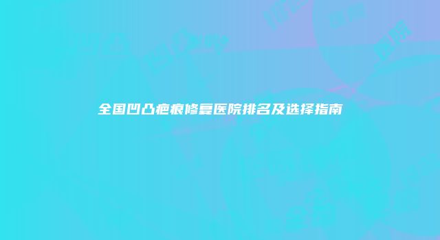 全国凹凸疤痕修复医院排名及选择指南