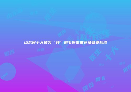 山东省十大顶尖‘种’眉毛医生推荐及收费标准