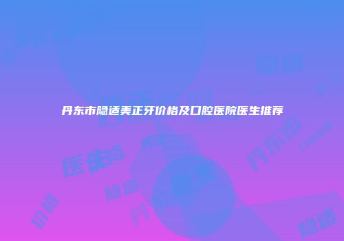 丹东市隐适美正牙价格及口腔医院医生推荐