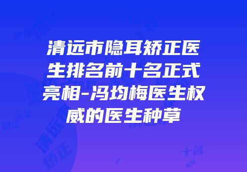 清远市隐耳矫正医生排名前十名正式亮相-冯均梅医生权威的医生种草
