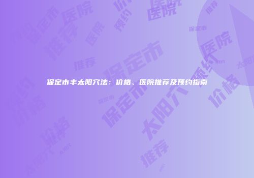保定市丰太阳穴法：价格、医院推荐及预约指南