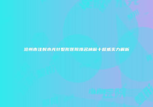 沧州市注射水光针整形医院排名榜前十权威实力解析