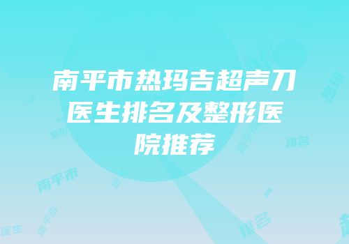 南平市热玛吉超声刀医生排名及整形医院推荐
