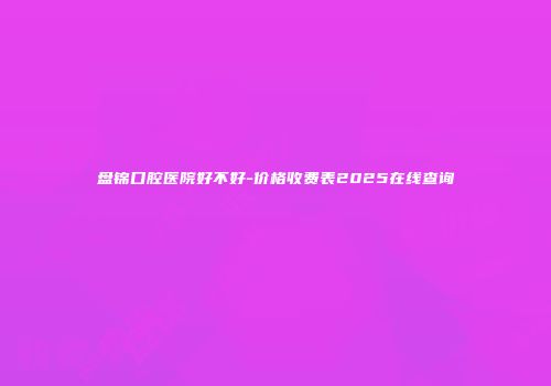 盘锦口腔医院好不好-价格收费表2025在线查询