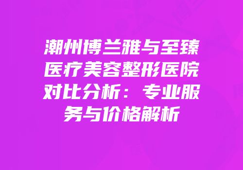 潮州博兰雅与至臻医疗美容整形医院对比分析：专业服务与价格解析