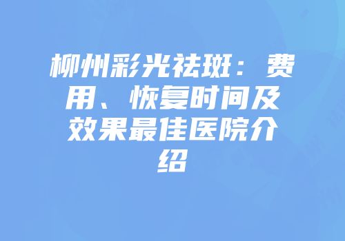 柳州彩光祛斑：费用、恢复时间及效果最佳医院介绍
